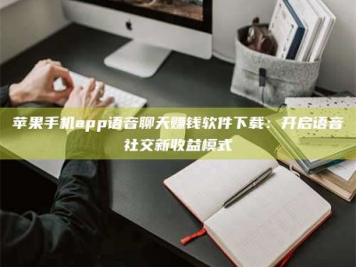 眉山苹果手机app语音聊天赚钱软件下载：开启语音社交新收益模式